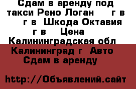 Сдам в аренду под такси Рено Логан 2011г.в. 2012г.в. Шкода Октавия 2012 г.в. › Цена ­ 800 - Калининградская обл., Калининград г. Авто » Сдам в аренду   